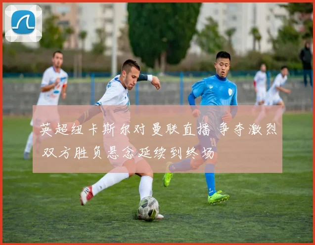 英超纽卡斯尔对曼联直播 争夺激烈 双方胜负悬念延续到终场