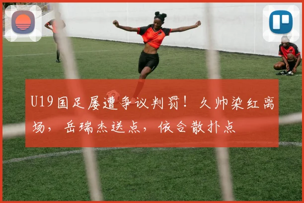 U19国足屡遭争议判罚!久帅染红离场,岳瑞杰送点,依合散扑点