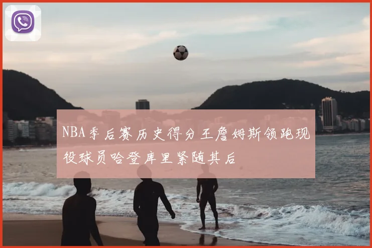 NBA季后赛历史得分王詹姆斯领跑现役球员哈登库里紧随其后